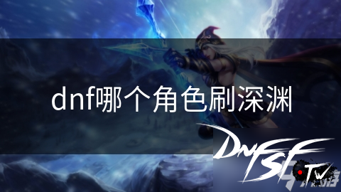 DNF深渊刷图角色推荐_DNF狂战士刷深渊技巧_DNF60什么职业刷深渊安全？