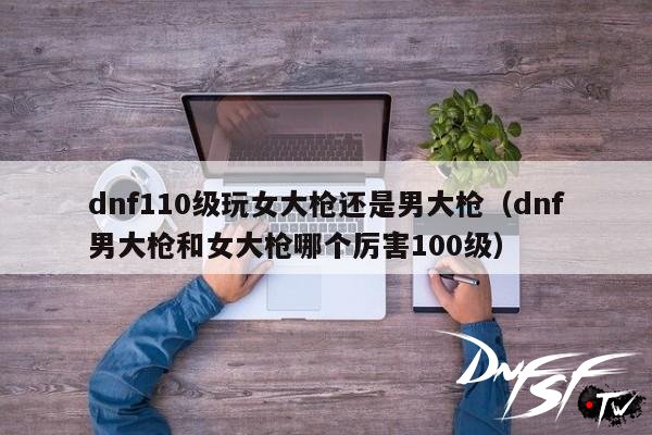 DNF男大枪和女大枪哪个更适合玩_dnf60级女大枪带什么装备？_dnf110级版本男大枪比女大枪厉害